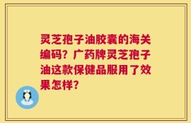 灵芝孢子油胶囊的海关编码？广药牌灵芝孢子油这款保健品服用了效果怎样？