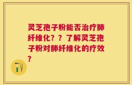灵芝孢子粉能否治疗肺纤维化？？了解灵芝孢子粉对肺纤维化的疗效？