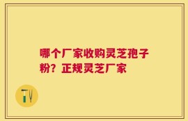 哪个厂家收购灵芝孢子粉？正规灵芝厂家