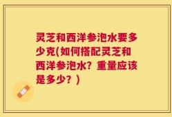 灵芝和西洋参泡水要多少克(如何搭配灵芝和西洋参泡水？重量应该是多少？)