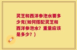 灵芝和西洋参泡水要多少克(如何搭配灵芝和西洋参泡水？重量应该是多少？)