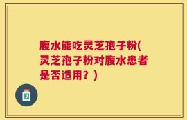 腹水能吃灵芝孢子粉(灵芝孢子粉对腹水患者是否适用？)