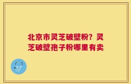 北京市灵芝破壁粉？灵芝破壁孢子粉哪里有卖