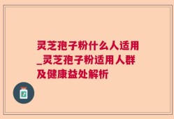 灵芝孢子粉什么人适用_灵芝孢子粉适用人群及健康益处解析