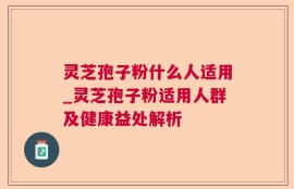 灵芝孢子粉什么人适用_灵芝孢子粉适用人群及健康益处解析