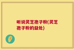 听说灵芝孢子粉(灵芝孢子粉的益处)