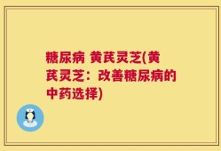 糖尿病 黄芪灵芝(黄芪灵芝：改善糖尿病的中药选择)