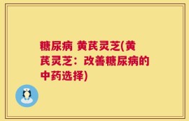 糖尿病 黄芪灵芝(黄芪灵芝：改善糖尿病的中药选择)