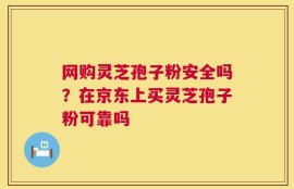 网购灵芝孢子粉安全吗？在京东上买灵芝孢子粉可靠吗