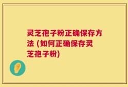 灵芝孢子粉正确保存方法 (如何正确保存灵芝孢子粉)