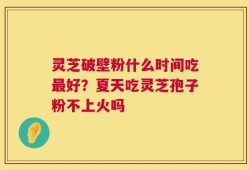 灵芝破壁粉什么时间吃最好？夏天吃灵芝孢子粉不上火吗