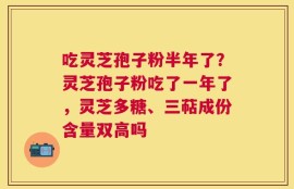 吃灵芝孢子粉半年了？灵芝孢子粉吃了一年了，灵芝多糖、三萜成份含量双高吗