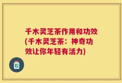 千木灵芝茶作用和功效(千木灵芝茶：神奇功效让你年轻有活力)