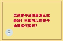 灵芝孢子油胶囊怎么吃最好？早饭可以用孢子油直接代替吗？