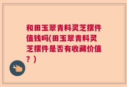 和田玉翠青料灵芝摆件值钱吗(田玉翠青料灵芝摆件是否有收藏价值？)