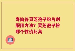 寿仙谷灵芝孢子粉片剂服用方法？灵芝孢子粉哪个性价比高