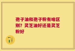 孢子油和孢子粉有啥区别？灵芝油好还是灵芝粉好