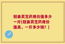 冠县灵芝药用价值多少一斤(冠县灵芝药用价值高，一斤多少钱？)