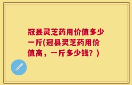 冠县灵芝药用价值多少一斤(冠县灵芝药用价值高，一斤多少钱？)