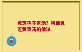 灵芝孢子煮汤？猪蹄灵芝黄豆汤的做法