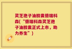 灵芝孢子油胶囊德瑞科森(“德瑞科森灵芝孢子油胶囊正式上市，助力养生”)