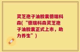 灵芝孢子油胶囊德瑞科森(“德瑞科森灵芝孢子油胶囊正式上市，助力养生”)