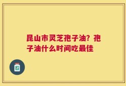 昆山市灵芝孢子油？孢子油什么时间吃最佳
