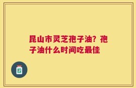 昆山市灵芝孢子油？孢子油什么时间吃最佳