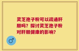 灵芝孢子粉可以疏通肝胆吗？探讨灵芝孢子粉对肝胆健康的影响？