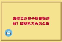 破壁灵芝孢子粉视频讲解？破壁机刀头怎么拆