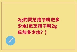 2g的灵芝孢子粉泡多少水(灵芝孢子粉2g应加多少水？)