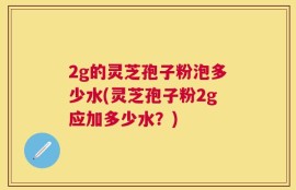 2g的灵芝孢子粉泡多少水(灵芝孢子粉2g应加多少水？)