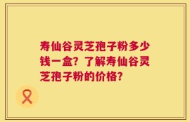 寿仙谷灵芝孢子粉多少钱一盒？了解寿仙谷灵芝孢子粉的价格？