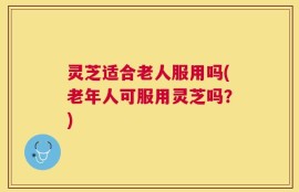 灵芝适合老人服用吗(老年人可服用灵芝吗？)