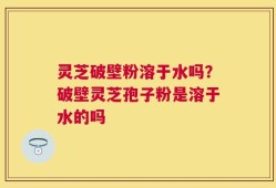 灵芝破壁粉溶于水吗？破壁灵芝孢子粉是溶于水的吗