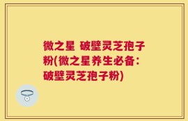 微之星 破壁灵芝孢子粉(微之星养生必备：破壁灵芝孢子粉)