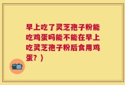 早上吃了灵芝孢子粉能吃鸡蛋吗能不能在早上吃灵芝孢子粉后食用鸡蛋？)