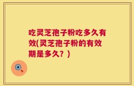 吃灵芝孢子粉吃多久有效(灵芝孢子粉的有效期是多久？)