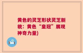 黄色的灵芝形状灵芝新貌：黄色“皇冠”展现神奇力量)