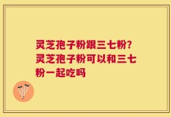 灵芝孢子粉跟三七粉？灵芝孢子粉可以和三七粉一起吃吗