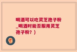喝酒可以吃灵芝孢子粉_喝酒时能否服用灵芝孢子粉？)