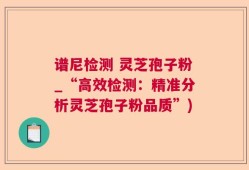谱尼检测 灵芝孢子粉_“高效检测：精准分析灵芝孢子粉品质”)