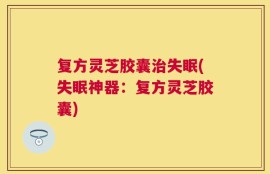 复方灵芝胶囊治失眠(失眠神器：复方灵芝胶囊)