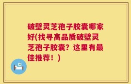 破壁灵芝孢子胶囊哪家好(找寻高品质破壁灵芝孢子胶囊？这里有最佳推荐！)