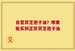 自营灵芝孢子油？哪里能买到正宗灵芝孢子油
