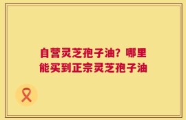 自营灵芝孢子油？哪里能买到正宗灵芝孢子油