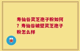 寿仙谷灵芝孢子粉如何？寿仙谷破壁灵芝孢子粉怎么样