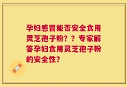 孕妇感冒能否安全食用灵芝孢子粉？？专家解答孕妇食用灵芝孢子粉的安全性？