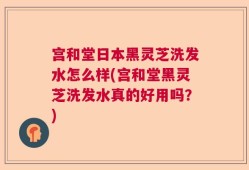 宫和堂日本黑灵芝洗发水怎么样(宫和堂黑灵芝洗发水真的好用吗？)
