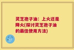 灵芝孢子油：上火还是降火(探讨灵芝孢子油的最佳使用方法)